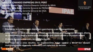 REVOLUCIONANDO EMPRESAS EN EL PERÚ
Eduardo Torres Llosa, Director Gerente General de BBVA
Francisco de la Roza, Gerente General de PROMART
Gonzalo de Romaña, Gerente General de TASA
Fernando Chevarría, Periodista
Conclusiones:
• Estamos en la transformación digital por supervivencia y por la competitividad
• Cómo utilizar los datos para lograr una mayor productividad; es decir, manejo de costos, ahorro
de combustible y llegar a puerto para descargar lo más rápido posible y con mayor calidad
• El cliente demanda contenido, no solo información
• Para responder a estos desafíos, las organizaciones deben cambiar y contar con equipos
multidisciplinarios altamente motivados y con capacidad de decisión
 