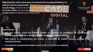 Digitalización como clave para el aumento de la productividad en la
industria de la construcción
Claudio Maggi, Director de I+D de Universidad de Concepción Chile
Fernando Valdez, Vicepresidente Ejecutivo de COSAPI
Lieneke Schol, Ex Ministra de la Producción
Conclusiones:
• Hay que avanzar hacia una política pública que incluya los estándares de digitalización:
eficiencia, transparencia y agilidad, con un compromiso público-privado
• BIM reduce: la incertidumbre, los errores, la necesidad de realizar costosos cambios y las
consultas técnicas
• Las empresas constructoras deben sumar la TD, o la TD las va a aplastar
 