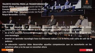 TALENTO DIGITAL PARA LA TRANSFORMACIÓN
Daniel Alfaro, Ministro de Educación del Perú
Ernesto Cuadros, Director y cofundador de Chazki
John Freddy Vega, CEO and Founder de Platzi
Roque Benavides, Confiep
Conclusiones:
• Hay que desarrollar el pensamiento computacional, es decir, la habilidad para ubicar,
sistematizar toda la información que el mundo produce e idear soluciones a problemas
• En el Perú estamos formando gente para usar tecnología, pero necesitamos formar gente que
cree tecnología
• Invertir en aprender tecnología hace la diferencia radical y es la forma más corta de salir de la
pobreza
• La educación superior debe desarrollar aquellas competencias que se necesitarán en los
próximos años y no las que se necesitan ahora
 