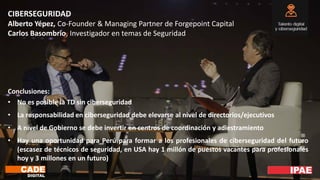CIBERSEGURIDAD
Alberto Yépez, Co-Founder & Managing Partner de Forgepoint Capital
Carlos Basombrío, Investigador en temas de Seguridad
Conclusiones:
• No es posible la TD sin ciberseguridad
• La responsabilidad en ciberseguridad debe elevarse al nivel de directorios/ejecutivos
• A nivel de Gobierno se debe invertir en centros de coordinación y adiestramiento
• Hay una oportunidad para Perú para formar a los profesionales de ciberseguridad del futuro
(escasez de técnicos de seguridad, en USA hay 1 millón de puestos vacantes para profesionales
hoy y 3 millones en un futuro)
 