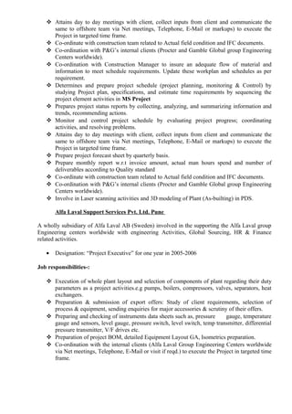  Attains day to day meetings with client, collect inputs from client and communicate the
same to offshore team via Net meetings, Telephone, E-Mail or markups) to execute the
Project in targeted time frame.
 Co-ordinate with construction team related to Actual field condition and IFC documents.
 Co-ordination with P&G’s internal clients (Procter and Gamble Global group Engineering
Centers worldwide).
 Co-ordination with Construction Manager to insure an adequate flow of material and
information to meet schedule requirements. Update these workplan and schedules as per
requirement.
 Determines and prepare project schedule (project planning, monitoring & Control) by
studying Project plan, specifications, and estimate time requirements by sequencing the
project element activities in MS Project
 Prepares project status reports by collecting, analyzing, and summarizing information and
trends, recommending actions.
 Monitor and control project schedule by evaluating project progress; coordinating
activities, and resolving problems.
 Attains day to day meetings with client, collect inputs from client and communicate the
same to offshore team via Net meetings, Telephone, E-Mail or markups) to execute the
Project in targeted time frame.
 Prepare project forecast sheet by quarterly basis.
 Prepare monthly report w.r.t invoice amount, actual man hours spend and number of
deliverables according to Quality standard
 Co-ordinate with construction team related to Actual field condition and IFC documents.
 Co-ordination with P&G’s internal clients (Procter and Gamble Global group Engineering
Centers worldwide).
 Involve in Laser scanning activities and 3D modeling of Plant (As-builting) in PDS.
Alfa Laval Support Services Pvt. Ltd. Pune
A wholly subsidiary of Alfa Laval AB (Sweden) involved in the supporting the Alfa Laval group
Engineering centers worldwide with engineering Activities, Global Sourcing, HR & Finance
related activities.
• Designation: “Project Executive” for one year in 2005-2006
Job responsibilities-:
 Execution of whole plant layout and selection of components of plant regarding their duty
parameters as a project activities.e.g pumps, boilers, compressors, valves, separators, heat
exchangers.
 Preparation & submission of export offers: Study of client requirements, selection of
process & equipment, sending enquiries for major accessories & scrutiny of their offers.
 Preparing and checking of instruments data sheets such as, pressure gauge, temperature
gauge and sensors, level gauge, pressure switch, level switch, temp transmitter, differential
pressure transmitter, V/F drives etc.
 Preparation of project BOM, detailed Equipment Layout GA, Isometrics preparation.
 Co-ordination with the internal clients (Alfa Laval Group Engineering Centers worldwide
via Net meetings, Telephone, E-Mail or visit if reqd.) to execute the Project in targeted time
frame.
 