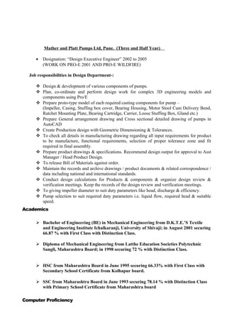 Mather and Platt Pumps Ltd, Pune. (Three and Half Year)
• Designation: “Design Executive Engineer” 2002 to 2005
(WORK ON PRO-E 2001 AND PRO-E WILDFIRE)
Job responsibilities in Design Department-:
 Design & development of various components of pumps.
 Plan, co-ordinate and perform design work for complex 3D engineering models and
components using Pro/E
 Prepare proto-type model of each required casting components for pump –
(Impeller, Casing, Stuffing box cover, Bearing Housing, Motor Stool Cum Delivery Bend,
Ratchet Mounting Plate, Bearing Cartridge, Carrier, Loose Stuffing Box, Gland etc.)
 Prepare General arrangement drawing and Cross sectional detailed drawing of pumps in
AutoCAD
 Create Production design with Geometric Dimensioning & Tolerances.
 To check all details in manufacturing drawing regarding all input requirements for product
to be manufacture, functional requirements, selection of proper tolerance zone and fit
required in final assembly.
 Prepare product drawings & specifications. Recommend design output for approval to Asst
Manager / Head Product Design.
 To release Bill of Materials against order.
 Maintain the records and archive drawings / product documents & related correspondence /
data including national and international standards.
 Conduct design calculations for Products & components & organize design review &
verification meetings. Keep the records of the design review and verification meetings.
 To giving impeller diameter to suit duty parameters like head, discharge & efficiency.
 Pump selection to suit required duty parameters i.e. liquid flow, required head & suitable
speed.
Academics
 Bachelor of Engineering (BE) in Mechanical Engineering from D.K.T.E.’S Textile
and Engineering Institute Ichalkaranji, University of Shivaji; in August 2001 securing
66.87 % with First Class with Distinction Class.
 Diploma of Mechanical Engineering from Latthe Education Societies Polytechnic
Sangli, Maharashtra Board; in 1998 securing 72 % with Distinction Class.
 HSC from Maharashtra Board in June 1995 securing 66.33% with First Class with
Secondary School Certificate from Kolhapur board.
 SSC from Maharashtra Board in June 1993 securing 78.14 % with Distinction Class
with Primary School Certificate from Maharashtra board
Computer Proficiency
 
