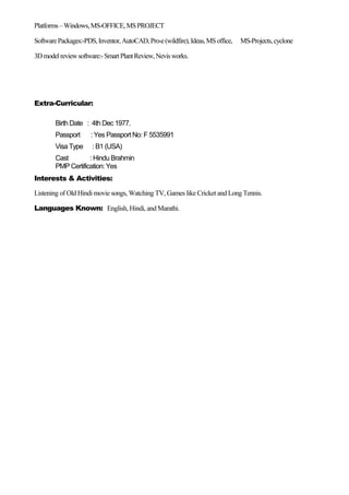 Platforms–Windows,MS-OFFICE,MSPROJECT
SoftwarePackages:-PDS,Inventor,AutoCAD,Pro-e(wildfire),Ideas,MSoffice, MS-Projects,cyclone
3Dmodelreviewsoftware:-SmartPlantReview,Nevisworks.
Extra-Curricular:
Birth Date : 4th Dec 1977.
Passport : Yes Passport No: F 5535991
Visa Type : B1 (USA)
Cast : Hindu Brahmin
PMP Certification: Yes
Interests & Activities:
Listening of Old Hindi movie songs, Watching TV, Games like Cricket and Long Tennis.
Languages Known: English, Hindi, and Marathi.
 