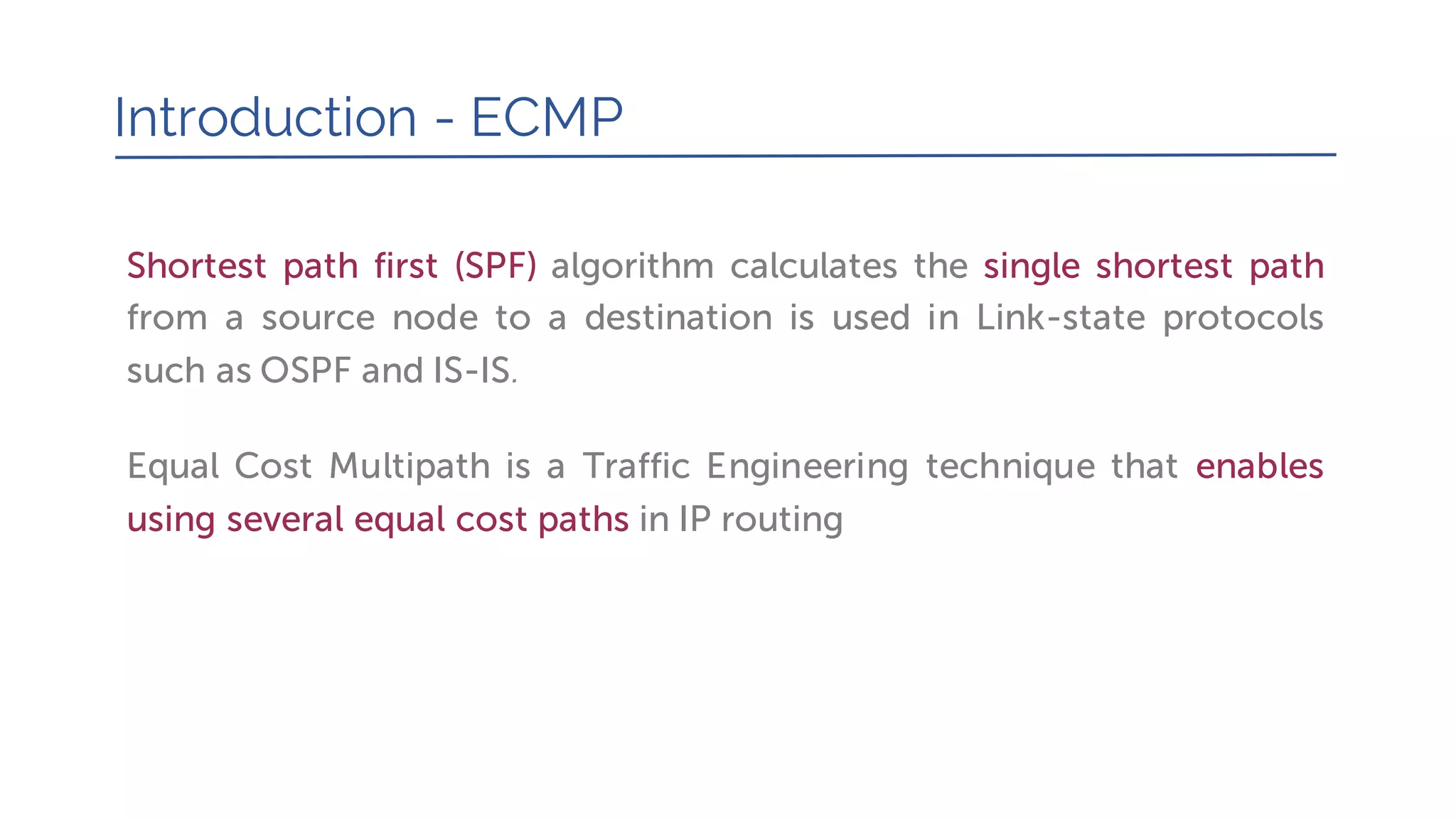 Shortest path first (SPF) algorithm calculates the single shortest path
from a source node to a destination is used in Link-state protocols
such as OSPF and IS-IS.
Equal Cost Multipath is a Traffic Engineering technique that enables
using several equal cost paths in IP routing
Introduction - ECMP
 