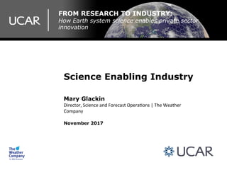FROM RESEARCH TO INDUSTRY:
How Earth system science enables private sector
innovation
Science Enabling Industry
Mary Glackin
Director,	Science	and	Forecast	Opera2ons	|	The	Weather	
Company	
November 2017
 