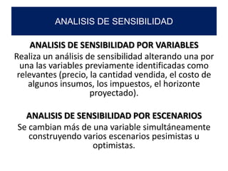 ANALISIS DE SENSIBILIDAD POR VARIABLES
Realiza un análisis de sensibilidad alterando una por
una las variables previamente identificadas como
relevantes (precio, la cantidad vendida, el costo de
algunos insumos, los impuestos, el horizonte
proyectado).
ANALISIS DE SENSIBILIDAD POR ESCENARIOS
Se cambian más de una variable simultáneamente
construyendo varios escenarios pesimistas u
optimistas.
ANALISIS DE SENSIBILIDAD
 