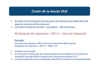 Costo de la deuda (Kd)
• Se utiliza el costo después de impuestos (los intereses son deducibles del
pago de impuestos de la empresa)
• Considerar costos de emisión – suscripción - administrativos
Kd después de impuestos = Kd ( 1 – tasa de impuesto)
Ejemplo
Si el costo de la deuda es 10% y la tasa de impuesto de 30% entonces
Kd después de impuestos = 10% ( 1 – 30%) = 7%
• Histórico o de mercado
• Se utiliza para la evaluación de nuevos proyectos la tasa basada en las condiciones
actuales de mercado (yield to maturity de la deuda) para evaluar el CC.
• La acción preferente tiene un dividendo específico (se convierte en una perpetuidad)
 