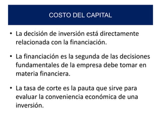 • La decisión de inversión está directamente
relacionada con la financiación.
• La financiación es la segunda de las decisiones
fundamentales de la empresa debe tomar en
materia financiera.
• La tasa de corte es la pauta que sirve para
evaluar la conveniencia económica de una
inversión.
COSTO DEL CAPITAL
 