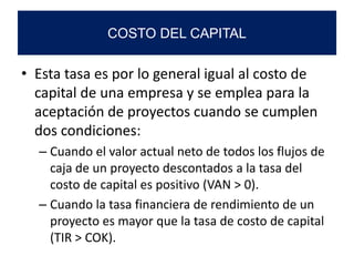 • Esta tasa es por lo general igual al costo de
capital de una empresa y se emplea para la
aceptación de proyectos cuando se cumplen
dos condiciones:
– Cuando el valor actual neto de todos los flujos de
caja de un proyecto descontados a la tasa del
costo de capital es positivo (VAN > 0).
– Cuando la tasa financiera de rendimiento de un
proyecto es mayor que la tasa de costo de capital
(TIR > COK).
COSTO DEL CAPITAL
 