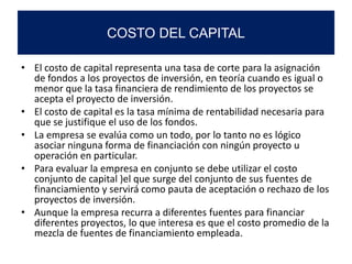 • El costo de capital representa una tasa de corte para la asignación
de fondos a los proyectos de inversión, en teoría cuando es igual o
menor que la tasa financiera de rendimiento de los proyectos se
acepta el proyecto de inversión.
• El costo de capital es la tasa mínima de rentabilidad necesaria para
que se justifique el uso de los fondos.
• La empresa se evalúa como un todo, por lo tanto no es lógico
asociar ninguna forma de financiación con ningún proyecto u
operación en particular.
• Para evaluar la empresa en conjunto se debe utilizar el costo
conjunto de capital )el que surge del conjunto de sus fuentes de
financiamiento y servirá como pauta de aceptación o rechazo de los
proyectos de inversión.
• Aunque la empresa recurra a diferentes fuentes para financiar
diferentes proyectos, lo que interesa es que el costo promedio de la
mezcla de fuentes de financiamiento empleada.
COSTO DEL CAPITAL
 