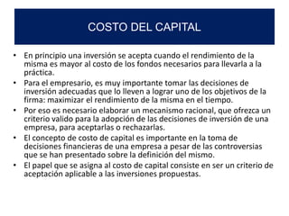 • En principio una inversión se acepta cuando el rendimiento de la
misma es mayor al costo de los fondos necesarios para llevarla a la
práctica.
• Para el empresario, es muy importante tomar las decisiones de
inversión adecuadas que lo lleven a lograr uno de los objetivos de la
firma: maximizar el rendimiento de la misma en el tiempo.
• Por eso es necesario elaborar un mecanismo racional, que ofrezca un
criterio valido para la adopción de las decisiones de inversión de una
empresa, para aceptarlas o rechazarlas.
• El concepto de costo de capital es importante en la toma de
decisiones financieras de una empresa a pesar de las controversias
que se han presentado sobre la definición del mismo.
• El papel que se asigna al costo de capital consiste en ser un criterio de
aceptación aplicable a las inversiones propuestas.
COSTO DEL CAPITAL
 