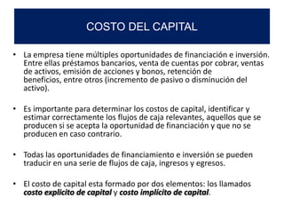 • La empresa tiene múltiples oportunidades de financiación e inversión.
Entre ellas préstamos bancarios, venta de cuentas por cobrar, ventas
de activos, emisión de acciones y bonos, retención de
beneficios, entre otros (incremento de pasivo o disminución del
activo).
• Es importante para determinar los costos de capital, identificar y
estimar correctamente los flujos de caja relevantes, aquellos que se
producen si se acepta la oportunidad de financiación y que no se
producen en caso contrario.
• Todas las oportunidades de financiamiento e inversión se pueden
traducir en una serie de flujos de caja, ingresos y egresos.
• El costo de capital esta formado por dos elementos: los llamados
costo explicito de capital y costo implícito de capital.
COSTO DEL CAPITAL
 
