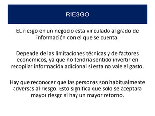 EL riesgo en un negocio esta vinculado al grado de
información con el que se cuenta.
Depende de las limitaciones técnicas y de factores
económicos, ya que no tendría sentido invertir en
recopilar información adicional si esta no vale el gasto.
Hay que reconocer que las personas son habitualmente
adversas al riesgo. Esto significa que solo se aceptara
mayor riesgo si hay un mayor retorno.
RIESGO
 