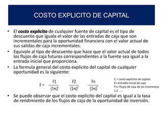 • El costo explicito de cualquier fuente de capital es el tipo de
descuento que iguala el valor de las entradas de caja que son
incrementales para la oportunidad financiera con el valor actual de
sus salidas de caja incrementales.
• Equivale al tipo de descuento que hace que el valor actual de todos
los flujos de caja futuros correspondientes a la fuente sea igual a la
entrada inicial que proporciona.
• La formula general del costo explicito del capital de cualquier
oportunidad es la siguiente:
• Se puede observar que el costo explicito del capital es igual a la tasa
de rendimiento de los flujos de caja de la oportunidad de inversión.
COSTO EXPLICITO DE CAPITAL
F1 F2 Fn
(1+c) (1+c) (1+c)
E =
C = costo explícito de capital
E= entrada inicial de caja
Fn= flujos de caja de los momentos
1,2 ……
1 2 n
 