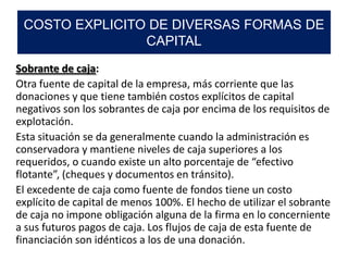 Sobrante de caja:
Otra fuente de capital de la empresa, más corriente que las
donaciones y que tiene también costos explícitos de capital
negativos son los sobrantes de caja por encima de los requisitos de
explotación.
Esta situación se da generalmente cuando la administración es
conservadora y mantiene niveles de caja superiores a los
requeridos, o cuando existe un alto porcentaje de “efectivo
flotante”, (cheques y documentos en tránsito).
El excedente de caja como fuente de fondos tiene un costo
explícito de capital de menos 100%. El hecho de utilizar el sobrante
de caja no impone obligación alguna de la firma en lo concerniente
a sus futuros pagos de caja. Los flujos de caja de esta fuente de
financiación son idénticos a los de una donación.
COSTO EXPLICITO DE DIVERSAS FORMAS DE
CAPITAL
 