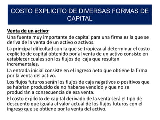 Venta de un activo:
Una fuente muy importante de capital para una firma es la que se
deriva de la venta de un activo o activos.
La principal dificultad con la que se tropieza al determinar el costo
explícito de capital obtenido por al venta de un activo consiste en
establecer cuales son los flujos de caja que resultan
incrementales.
La entrada inicial consiste en el ingreso neto que obtiene la firma
por la venta del activo.
Los flujos futuros serán los flujos de caja negativos o positivos que
se habrían producido de no haberse vendido y que no se
producirán a consecuencia de esa venta.
El costo explícito de capital derivado de la venta será el tipo de
descuento que iguala al valor actual de los flujos futuros con el
ingreso que se obtiene por la venta del activo.
COSTO EXPLICITO DE DIVERSAS FORMAS DE
CAPITAL
 