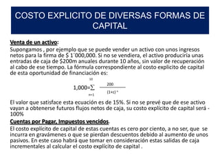 Venta de un activo:
Supongamos , por ejemplo que se puede vender un activo con unos ingresos
netos para la firma de $ 1´000,000. Si no se vendiera, el activo produciría unas
entradas de caja de $200m anuales durante 10 años, sin valor de recuperación
al cabo de ese tiempo. La fórmula correspondiente al costo explicito de capital
de esta oportunidad de financiación es:
1,000=
El valor que satisface esta ecuación es de 15%. Si no se prevé que de ese activo
vayan a obtenerse futuros flujos netos de caja, su costo explícito de capital será -
100%
Cuentas por Pagar, Impuestos vencidos.
El costo explícito de capital de estas cuentas es cero por ciento, a no ser, que se
incurra en gravámenes o que se pierdan descuentos debido al aumento de unos
pasivos. En este caso habrá que tomar en consideración estas salidas de caja
incrementales al calcular el costo explícito de capital .
COSTO EXPLICITO DE DIVERSAS FORMAS DE
CAPITAL
10
n=1
200
(1+c) n
 