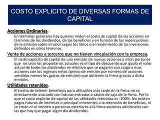 Acciones Ordinarias.
En términos generales hay quienes miden el costo de capital de las acciones en
términos de los dividendos, de los beneficios y en función de las repercusiones
de la emisión sobre el valor según los libros o el rendimiento de las inversiones
definidos en otros términos.
Venta de acciones a terceros que no tienen vinculación con la empresa.
El costo explícito de capital de una emisión de nuevas acciones a otras personas
que no sean los propietarios actuales es el tipo de descuento que iguala el valor
actual de todos los dividendos en efectivo que se pagarán con cargo a esas
acciones con los ingresos netos (precio de emisión por número de acciones
vendidas menos los gastos de emisión) que obtienen la firma gracias a dicha
emisión.
Utilidades retenidas.
El hecho de retener beneficios para utilizarlos más tarde en la firma no va
directamente asociado con futuras entradas o saldos de caja de la firma. Por lo
que el costo explícito de capital de las utilidades retenidas es -100%. No existen
pagos futuros de intereses o principal inherentes a la retención de beneficios, ni
se crean ni se venden a personas exteriores a la firma acciones adicionales con
las que hay que pagar algún día dividendos.
COSTO EXPLICITO DE DIVERSAS FORMAS DE
CAPITAL
 