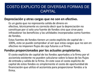 Depreciación y otras cargas que no son en efectivo.
Es un gasto que no representa salida de dinero en
efectivo, técnicamente es correcto decir que la depreciación no
constituye por sí sola una fuente de fondos sino que sirve para
infravalorar los beneficios y las utilidades incorporadas como fuentes
de fondos.
Estas fuentes de fondos tienen un costo explícito de capital de --
100%, esto se puede comprobar al ver que estas cargas que no son en
efectivo no imponen flujos de caja futuros a al firma.
Fondos proporcionados por los actuales propietarios.
El costo explícito de capital de los fondos aportados a la firma por el
accionista existente no pueden calcularse sobre la base de los flujos
de entrada y salida de la firma. En este caso el costo explícito de
capital de estos fondos es simplemente el costo de oportunidad de
financiación que utilizo el accionista para proporcionar fondos a la
firma.
COSTO EXPLICITO DE DIVERSAS FORMAS DE
CAPITAL
 
