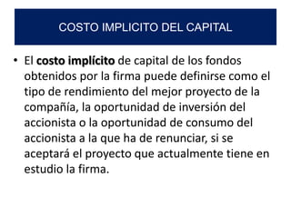 • El costo implícito de capital de los fondos
obtenidos por la firma puede definirse como el
tipo de rendimiento del mejor proyecto de la
compañía, la oportunidad de inversión del
accionista o la oportunidad de consumo del
accionista a la que ha de renunciar, si se
aceptará el proyecto que actualmente tiene en
estudio la firma.
COSTO IMPLICITO DEL CAPITAL
 
