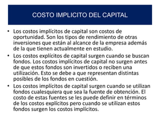 • Los costos implícitos de capital son costos de
oportunidad. Son los tipos de rendimiento de otras
inversiones que están al alcance de la empresa además
de la que tienen actualmente en estudio.
• Los costos explícitos de capital surgen cuando se buscan
fondos. Los costos implícitos de capital no surgen antes
de que estos fondos son invertidos o reciben una
utilización. Esto se debe a que representan distintas
posibles de los fondos en cuestión.
• Los costos implícitos de capital surgen cuando se utilizan
fondos cualesquiera que sea la fuente de obtención. El
costo de estas fuentes se les puede definir en términos
de los costos explícitos pero cuando se utilizan estos
fondos surgen los costos implícitos.
COSTO IMPLICITO DEL CAPITAL
 