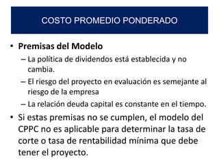 • Premisas del Modelo
– La política de dividendos está establecida y no
cambia.
– El riesgo del proyecto en evaluación es semejante al
riesgo de la empresa
– La relación deuda capital es constante en el tiempo.
• Si estas premisas no se cumplen, el modelo del
CPPC no es aplicable para determinar la tasa de
corte o tasa de rentabilidad mínima que debe
tener el proyecto.
COSTO PROMEDIO PONDERADO
 