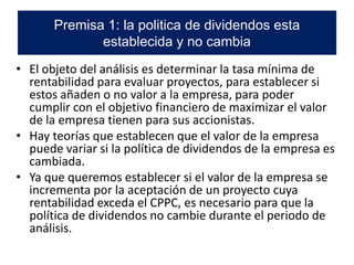 • El objeto del análisis es determinar la tasa mínima de
rentabilidad para evaluar proyectos, para establecer si
estos añaden o no valor a la empresa, para poder
cumplir con el objetivo financiero de maximizar el valor
de la empresa tienen para sus accionistas.
• Hay teorías que establecen que el valor de la empresa
puede variar si la política de dividendos de la empresa es
cambiada.
• Ya que queremos establecer si el valor de la empresa se
incrementa por la aceptación de un proyecto cuya
rentabilidad exceda el CPPC, es necesario para que la
política de dividendos no cambie durante el periodo de
análisis.
Premisa 1: la politica de dividendos esta
establecida y no cambia
 