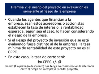 • Cuando los agentes que financian a la
empresa, sean estos acreedores o accionistas
establecen la tasa de interés o la rentabilidad
esperada, según sea el caso, lo hacen considerando
el riesgo de la empresa.
• Si el riesgo del proyecto de inversión que se está
evaluando fuese distinto al de la empresa, la tasa
mínima de rentabilidad de este proyecto no es el
CPPC.
• En este caso, la tasa de corte será:
k= CPPC +/- Ø
Siendo Ø la prima (o descuento) que tenga en consideración la diferencia
entre el riesgo de la empresa y el del proyecto.
Premisa 2: el riesgo del proyecto en evaluación es
semejante al riesgo de la empresa
 