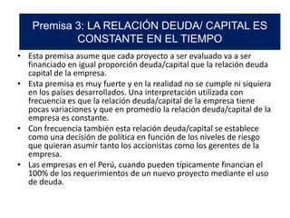 • Esta premisa asume que cada proyecto a ser evaluado va a ser
financiado en igual proporción deuda/capital que la relación deuda
capital de la empresa.
• Esta premisa es muy fuerte y en la realidad no se cumple ni siquiera
en los países desarrollados. Una interpretación utilizada con
frecuencia es que la relación deuda/capital de la empresa tiene
pocas variaciones y que en promedio la relación deuda/capital de la
empresa es constante.
• Con frecuencia también esta relación deuda/capital se establece
como una decisión de política en función de los niveles de riesgo
que quieran asumir tanto los accionistas como los gerentes de la
empresa.
• Las empresas en el Perú, cuando pueden típicamente financian el
100% de los requerimientos de un nuevo proyecto mediante el uso
de deuda.
Premisa 3: LA RELACIÓN DEUDA/ CAPITAL ES
CONSTANTE EN EL TIEMPO
 