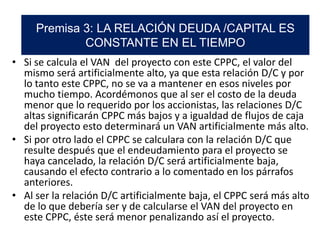 • Si se calcula el VAN del proyecto con este CPPC, el valor del
mismo será artificialmente alto, ya que esta relación D/C y por
lo tanto este CPPC, no se va a mantener en esos niveles por
mucho tiempo. Acordémonos que al ser el costo de la deuda
menor que lo requerido por los accionistas, las relaciones D/C
altas significarán CPPC más bajos y a igualdad de flujos de caja
del proyecto esto determinará un VAN artificialmente más alto.
• Si por otro lado el CPPC se calculara con la relación D/C que
resulte después que el endeudamiento para el proyecto se
haya cancelado, la relación D/C será artificialmente baja,
causando el efecto contrario a lo comentado en los párrafos
anteriores.
• Al ser la relación D/C artificialmente baja, el CPPC será más alto
de lo que debería ser y de calcularse el VAN del proyecto en
este CPPC, éste será menor penalizando así el proyecto.
Premisa 3: LA RELACIÓN DEUDA /CAPITAL ES
CONSTANTE EN EL TIEMPO
 