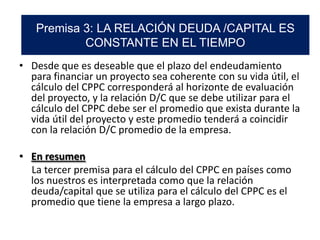 • Desde que es deseable que el plazo del endeudamiento
para financiar un proyecto sea coherente con su vida útil, el
cálculo del CPPC corresponderá al horizonte de evaluación
del proyecto, y la relación D/C que se debe utilizar para el
cálculo del CPPC debe ser el promedio que exista durante la
vida útil del proyecto y este promedio tenderá a coincidir
con la relación D/C promedio de la empresa.
• En resumen
La tercer premisa para el cálculo del CPPC en países como
los nuestros es interpretada como que la relación
deuda/capital que se utiliza para el cálculo del CPPC es el
promedio que tiene la empresa a largo plazo.
Premisa 3: LA RELACIÓN DEUDA /CAPITAL ES
CONSTANTE EN EL TIEMPO
 