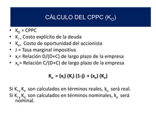 • KO = CPPC
• Ki = Costo explícito de la deuda
• Ke= Costo de oportunidad del accionista
• J = Tasa marginal impositiva
• xi= Relación D/(D+C) de largo plazo de la empresa
• xe= Relación C/(D+C) de largo plazo de la empresa
Ko = (xi) (Ki) (1-j) + (xe) (Ke)
Si Ki y Ke son calculados en términos reales, ko será real.
Si Ki y Ke son calculados en términos nominales, ko será
nominal.
CÁLCULO DEL CPPC (KO)
 