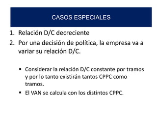 1. Relación D/C decreciente
2. Por una decisión de política, la empresa va a
variar su relación D/C.
 Considerar la relación D/C constante por tramos
y por lo tanto existirán tantos CPPC como
tramos.
 El VAN se calcula con los distintos CPPC.
CASOS ESPECIALES
 