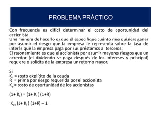 Con frecuencia es difícil determinar el costo de oportunidad del
accionista.
Una manera de hacerlo es que él especifique cuánto más quisiera ganar
por asumir el riesgo que la empresa le representa sobre la tasa de
interés que la empresa paga por sus préstamos a terceros.
El razonamiento es que el accionista por asumir mayores riesgos que un
acreedor (el dividendo se paga después de los intereses y principal)
requiere o solicita de la empresa un retorno mayor.
Si
Ki = costo explícito de la deuda
R = prima por riesgo requerida por el accionista
Ke = costo de oportunidad de los accionistas
(1+ Ke) = (1+ Ki ) (1+R)
Ke= (1+ Ki ) (1+R) – 1
PROBLEMA PRÁCTICO
 