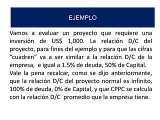 Vamos a evaluar un proyecto que requiere una
inversión de US$ 1,000. La relación D/C del
proyecto, para fines del ejemplo y para que las cifras
“cuadren” va a ser similar a la relación D/C de la
empresa, e igual a 1.5% de deuda, 50% de Capital.
Vale la pena recalcar, como se dijo anteriormente,
que la relación D/C del proyecto normal es infinito,
100% de deuda, 0% de Capital, y que CPPC se calcula
con la relación D/C promedio que la empresa tiene.
EJEMPLO
 