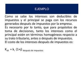 Como se sabe los intereses son deducibles de
impuestos y el principal se paga con los recursos
generados después de impuestos por la empresa.
Es necesario por lo tanto, que para propósitos de
toma de decisiones, tanto los intereses como el
principal estén en términos homogéneos respecto a
su trato tributario, antes o después de impuestos.
El costo de los intereses después de impuestos es:
Kidi = ki (1+j) después de impuestos
EJEMPLO
 