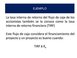 EJEMPLO
La tasa interna de retorno del flujo de caja de los
accionistas también se la conoce como la tasa
interna de retorno financiera (TIRF)
Este flujo de caja considera el financiamiento del
proyecto y un proyecto es bueno cuando:
TIRF ≥ Ke
 