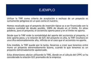 EJEMPLO
Utilizar la TIRF como criterio de aceptación o rechazo de un proyecto es
sumamente peligroso en un país como el nuestro.
Hemos recalcado que el proyecto de inversión típico va a ser financiado con la
máxima cantidad de deuda posible, 100% de deuda en el límite. En otras
palabras, para el proyecto, el accionista aporta poco y en el límite no aporta.
Desde que la TIRF mide la rentabilidad del aporte del accionista al proyecto, si
este aporta poco, y la relación de D/C del proyecto es alta, la TIRF resultará en
una cifra extremadamente alta, infinito en el caso que el accionista no aporte.
Esta medida, la TIRF puede por lo tanto, llevarnos a creer que tenemos entre
mano un proyecto extremadamente bueno, cuando lo que tenemos es un
proyecto extremadamente apalancado.
Estas distorsiones obvian utilizando la TIRE, donde en el cálculo del CPPC se ha
considerado la relación D/C promedio de la empresa.
 