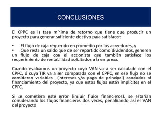 CONCLUSIONES
El CPPC es la tasa mínima de retorno que tiene que producir un
proyecto para generar suficiente efectivo para satisfacer:
• El flujo de caja requerido en promedio por los acreedores, y
• Que reste un saldo que de ser repartido como dividendos, generen
un flujo de caja con el accionista que también satisface los
requerimiento de rentabilidad solicitados a la empresa.
Cuando evaluamos un proyecto cuyo VAN va a ser calculado con el
CPPC, ó cuya TIR va a ser comparada con el CPPC, en ese flujo no se
consideran variables (intereses y/o pago de principal) asociados al
financiamiento del proyecto, ya que estos flujos están implícitos en el
CPPC.
Si se cometiera este error (incluir flujos financieros), se estarían
considerando los flujos financieros dos veces, penalizando así el VAN
del proyecto
 