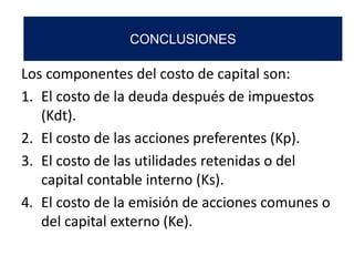 Los componentes del costo de capital son:
1. El costo de la deuda después de impuestos
(Kdt).
2. El costo de las acciones preferentes (Kp).
3. El costo de las utilidades retenidas o del
capital contable interno (Ks).
4. El costo de la emisión de acciones comunes o
del capital externo (Ke).
CONCLUSIONES
 