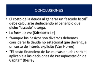 • El costo de la deuda al generar un “escudo fiscal”
debe calcularse deduciendo el beneficio que
dicho “escudo” otorga.
• La fórmula es: [Kdt=Kat x1-t]
• “Aunque los pasivos son diversos debemos
considerar la deuda no estacional que devengue
un costo de interés explícito (Van Horne)
• “El costo financiero de las nuevas deudas será el
aplicable a las decisiones de Presupuestación de
Capital” (Besley)
CONCLUSIONES
 