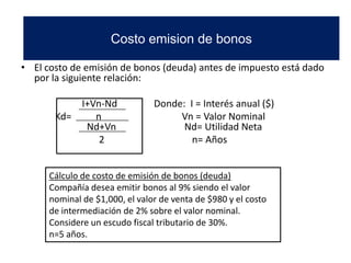• El costo de emisión de bonos (deuda) antes de impuesto está dado
por la siguiente relación:
I+Vn-Nd Donde: I = Interés anual ($)
Kd= n Vn = Valor Nominal
Nd+Vn Nd= Utilidad Neta
2 n= Años
Cálculo de costo de emisión de bonos (deuda)
Compañía desea emitir bonos al 9% siendo el valor
nominal de $1,000, el valor de venta de $980 y el costo
de intermediación de 2% sobre el valor nominal.
Considere un escudo fiscal tributario de 30%.
n=5 años.
Costo emision de bonos
 