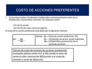 • Accionistas reciben dividendos establecidos contractualmente antes de la
distribución a accionistas comunes. Se estipulan como:
A.P. de $x acción
A.P. de x% del valor nominal vigente.
El costo de la acción preferente está dado por la siguiente relación
Donde: Kp = Costo de acción preferente (%)
Kp= Dp Dp = Dividendo anual por acción esperado
Np Np= Utilidad Neta proveniente de la
venta de acciones
Cálculo de costo de emisión de acciones preferentes
Compañía planea emitir A.P. al 9% siendo el valor de
venta el valor nominal de 85$/acción y el costo de
emisión y venta de 3$/acción.
COSTO DE ACCIONES PREFERENTES
 