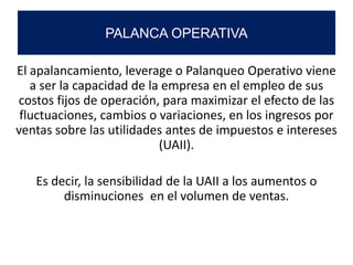 El apalancamiento, leverage o Palanqueo Operativo viene
a ser la capacidad de la empresa en el empleo de sus
costos fijos de operación, para maximizar el efecto de las
fluctuaciones, cambios o variaciones, en los ingresos por
ventas sobre las utilidades antes de impuestos e intereses
(UAII).
Es decir, la sensibilidad de la UAII a los aumentos o
disminuciones en el volumen de ventas.
PALANCA OPERATIVA
 