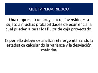 Una empresa o un proyecto de inversión esta
sujeto a muchas probabilidades de ocurrencia la
cual pueden alterar los flujos de caja proyectado.
Es por ello debemos analizar el riesgo utilizando la
estadística calculando la varianza y la desviación
estándar.
QUE IMPLICA RIESGO
 