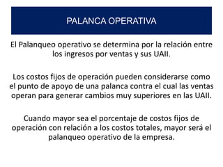 El Palanqueo operativo se determina por la relación entre
los ingresos por ventas y sus UAII.
Los costos fijos de operación pueden considerarse como
el punto de apoyo de una palanca contra el cual las ventas
operan para generar cambios muy superiores en las UAII.
Cuando mayor sea el porcentaje de costos fijos de
operación con relación a los costos totales, mayor será el
palanqueo operativo de la empresa.
PALANCA OPERATIVA
 