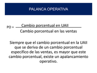 Cambio porcentual en UAII______
Cambio porcentual en las ventas
Siempre que el cambio porcentual en la UAII
que se deriva de un cambio porcentual
especifico de las ventas, es mayor que este
cambio porcentual, existe un apalancamiento
operativo.
PALANCA OPERATIVA
PO =
 