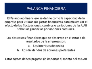 El Palanqueo financiero se define como la capacidad de la
empresa para utilizar sus gastos financieros para maximizar el
efecto de las fluctuaciones, cambios o variaciones de las UAII
sobre las ganancias por acciones comunes.
Los dos costos financieros que se observan en el estado de
resultados de la empresa son:
a. Los intereses de deuda
b. Los dividendos de acciones preferentes
Estos costos deben pagarse sin importar el monto del as UAII
PALANCA FINANCIERA
 