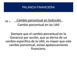Cambio porcentual en GxAcción_
Cambio porcentual en las UAII
Siempre que el cambio porcentual en la
Ganancia por acción, que se deriva de un
cambio especifico de la UAII, es mayor que este
cambio porcentual, existe apalancamiento
financiero.
PALANCA FINANCIERA
PF =
 