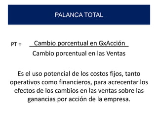 Cambio porcentual en GxAcción_
Cambio porcentual en las Ventas
Es el uso potencial de los costos fijos, tanto
operativos como financieros, para acrecentar los
efectos de los cambios en las ventas sobre las
ganancias por acción de la empresa.
PALANCA TOTAL
PT =
 